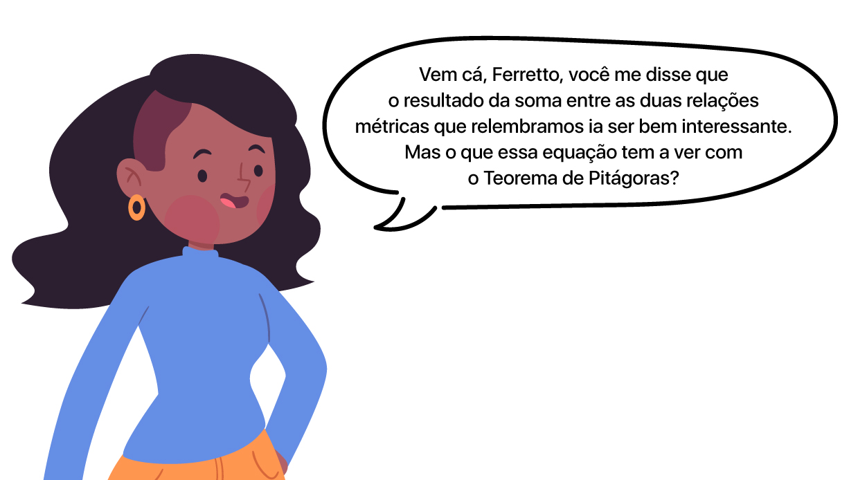 Aluna pergunta: Vem cá, Ferretto, você me disse que o resultado da soma entre as duas relações métricas que relembramos ia ser bem interessante. Mas o que essa equação tem a ver com o Teorema de Pitágoras?